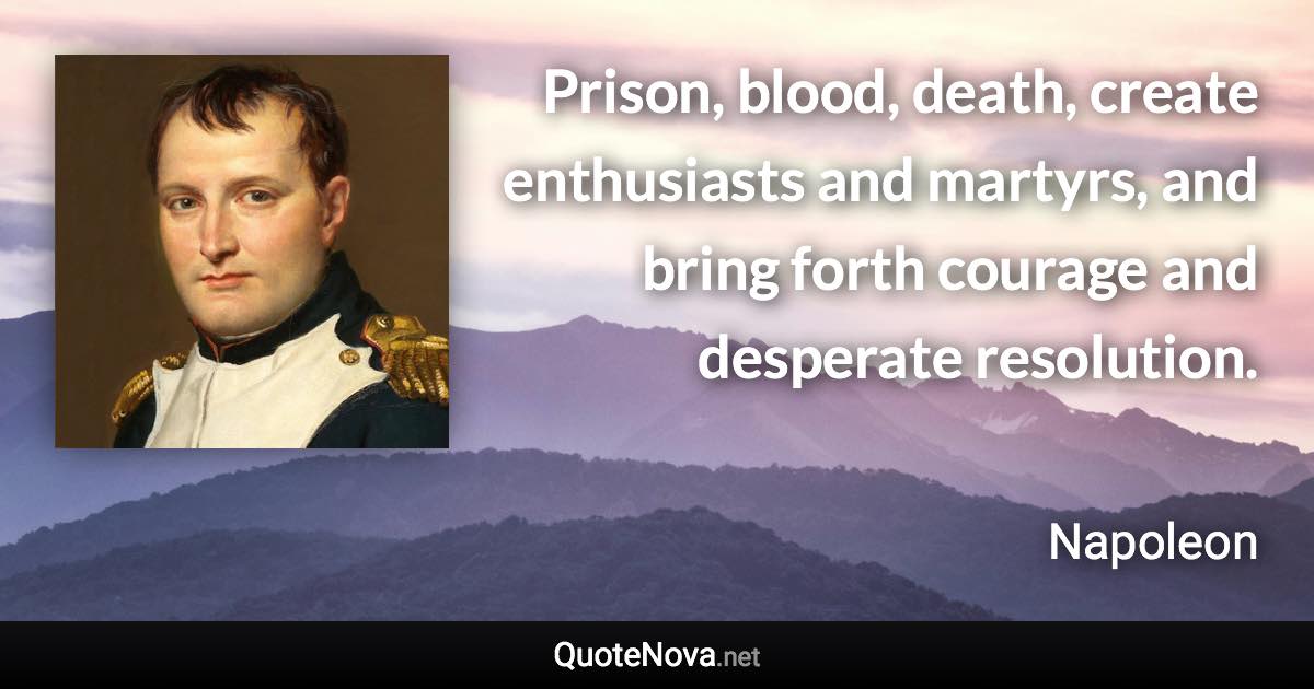 Prison, blood, death, create enthusiasts and martyrs, and bring forth courage and desperate resolution. - Napoleon quote