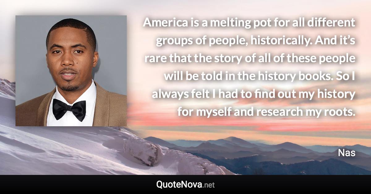 America is a melting pot for all different groups of people, historically. And it’s rare that the story of all of these people will be told in the history books. So I always felt I had to find out my history for myself and research my roots. - Nas quote