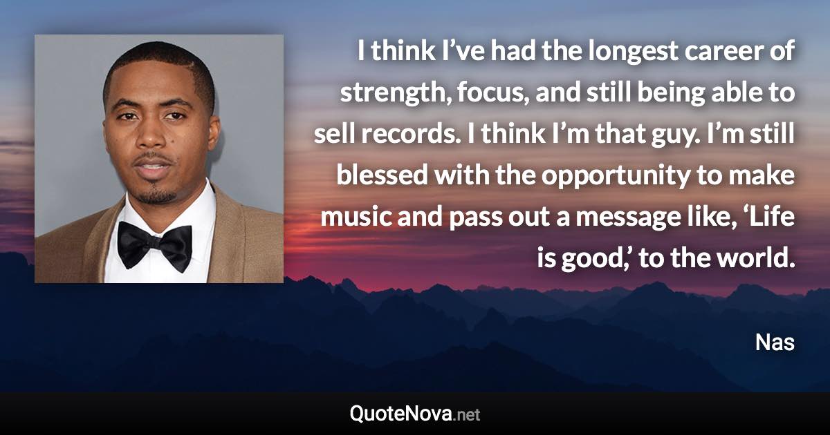 I think I’ve had the longest career of strength, focus, and still being able to sell records. I think I’m that guy. I’m still blessed with the opportunity to make music and pass out a message like, ‘Life is good,’ to the world. - Nas quote