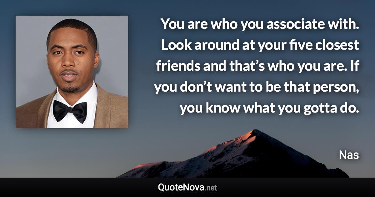 You are who you associate with. Look around at your five closest friends and that’s who you are. If you don’t want to be that person, you know what you gotta do. - Nas quote