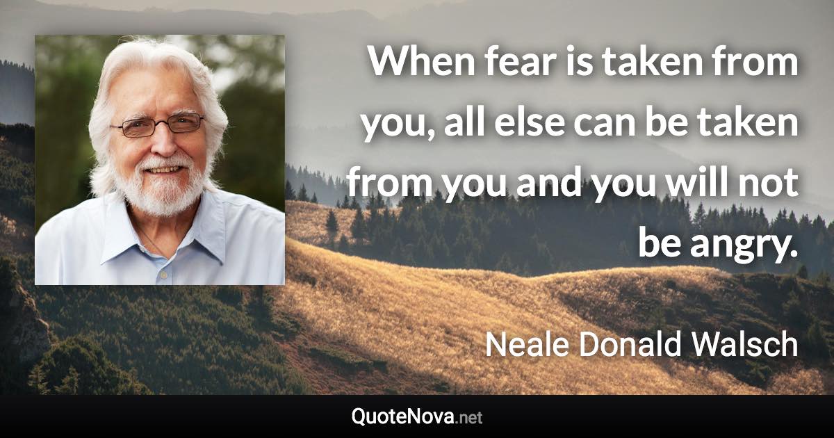 When fear is taken from you, all else can be taken from you and you will not be angry. - Neale Donald Walsch quote