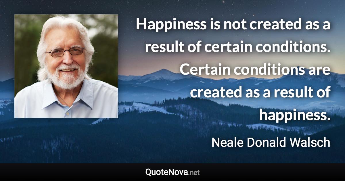 Happiness is not created as a result of certain conditions. Certain conditions are created as a result of happiness. - Neale Donald Walsch quote