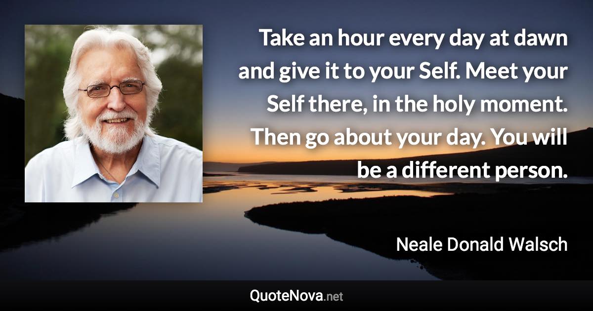 Take an hour every day at dawn and give it to your Self. Meet your Self there, in the holy moment. Then go about your day. You will be a different person. - Neale Donald Walsch quote