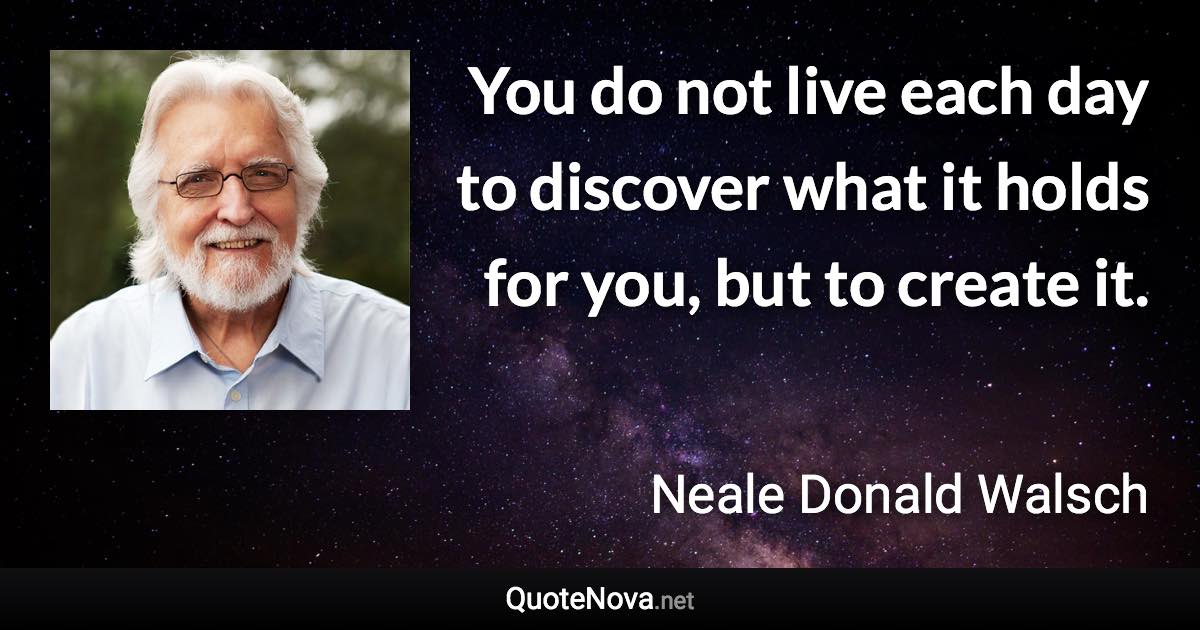 You do not live each day to discover what it holds for you, but to create it. - Neale Donald Walsch quote