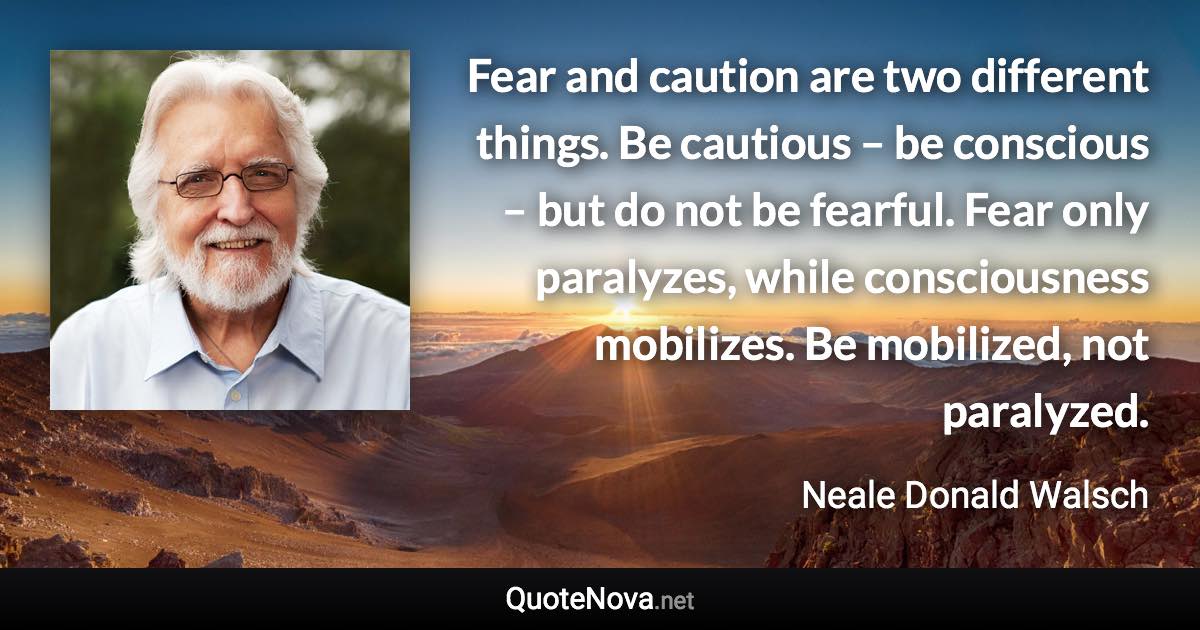 Fear and caution are two different things. Be cautious – be conscious – but do not be fearful. Fear only paralyzes, while consciousness mobilizes. Be mobilized, not paralyzed. - Neale Donald Walsch quote