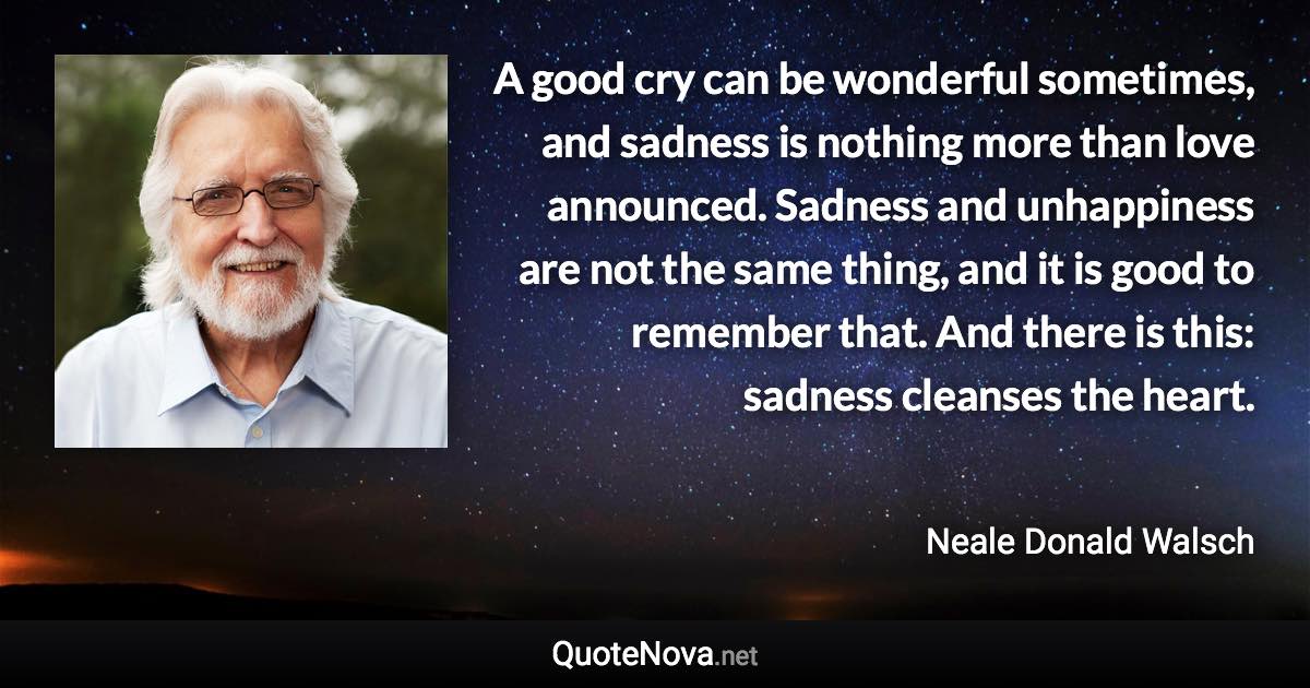 A good cry can be wonderful sometimes, and sadness is nothing more than love announced. Sadness and unhappiness are not the same thing, and it is good to remember that. And there is this: sadness cleanses the heart. - Neale Donald Walsch quote