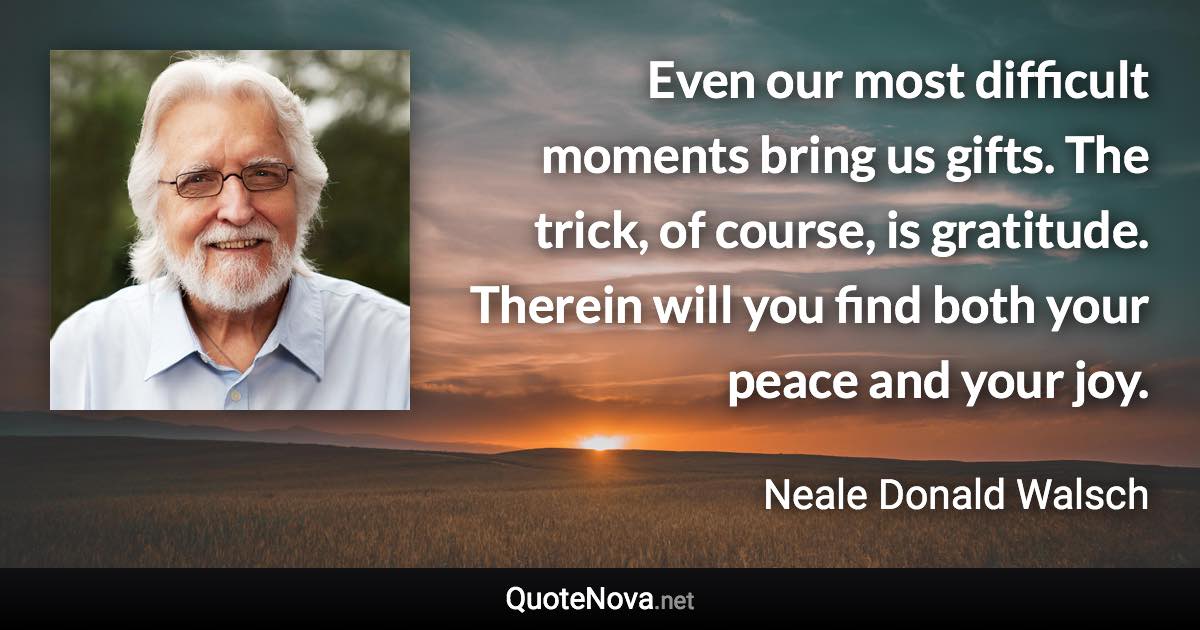 Even our most difficult moments bring us gifts. The trick, of course, is gratitude. Therein will you find both your peace and your joy. - Neale Donald Walsch quote