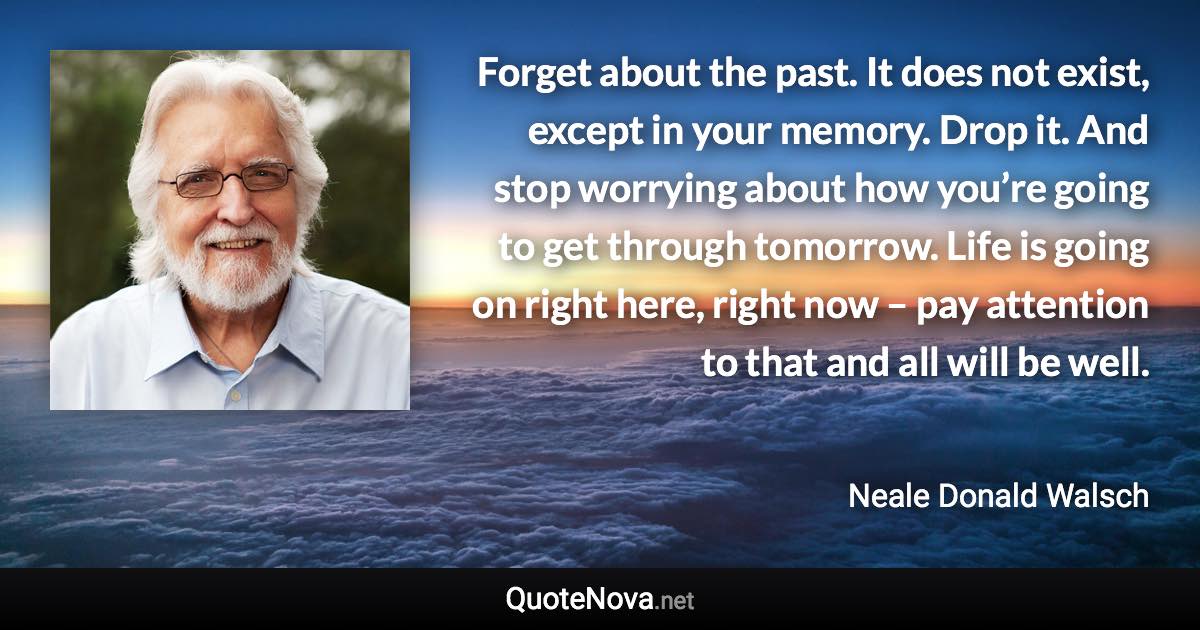 Forget about the past. It does not exist, except in your memory. Drop it. And stop worrying about how you’re going to get through tomorrow. Life is going on right here, right now – pay attention to that and all will be well. - Neale Donald Walsch quote