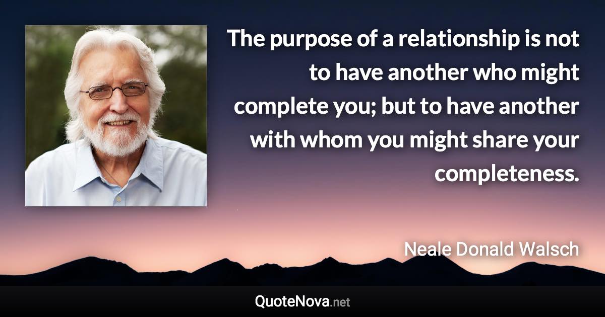 The purpose of a relationship is not to have another who might complete you; but to have another with whom you might share your completeness. - Neale Donald Walsch quote