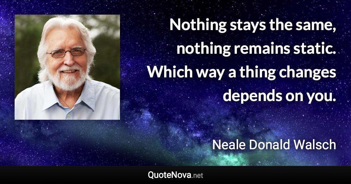 Nothing stays the same, nothing remains static. Which way a thing changes depends on you. - Neale Donald Walsch quote