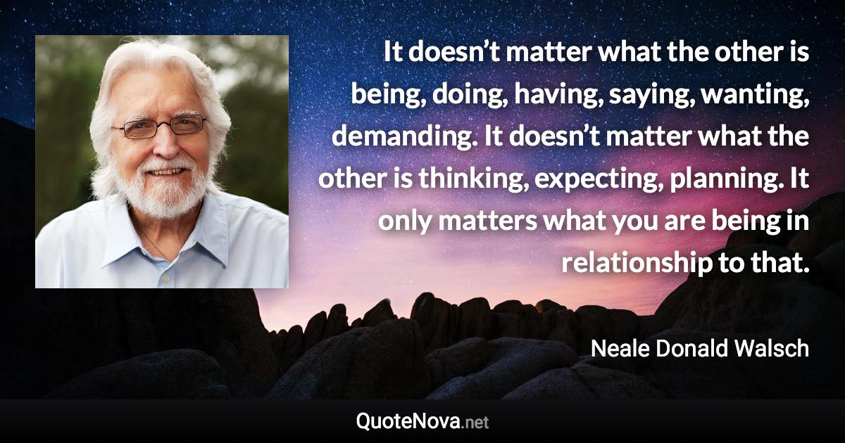 It doesn’t matter what the other is being, doing, having, saying, wanting, demanding. It doesn’t matter what the other is thinking, expecting, planning. It only matters what you are being in relationship to that. - Neale Donald Walsch quote