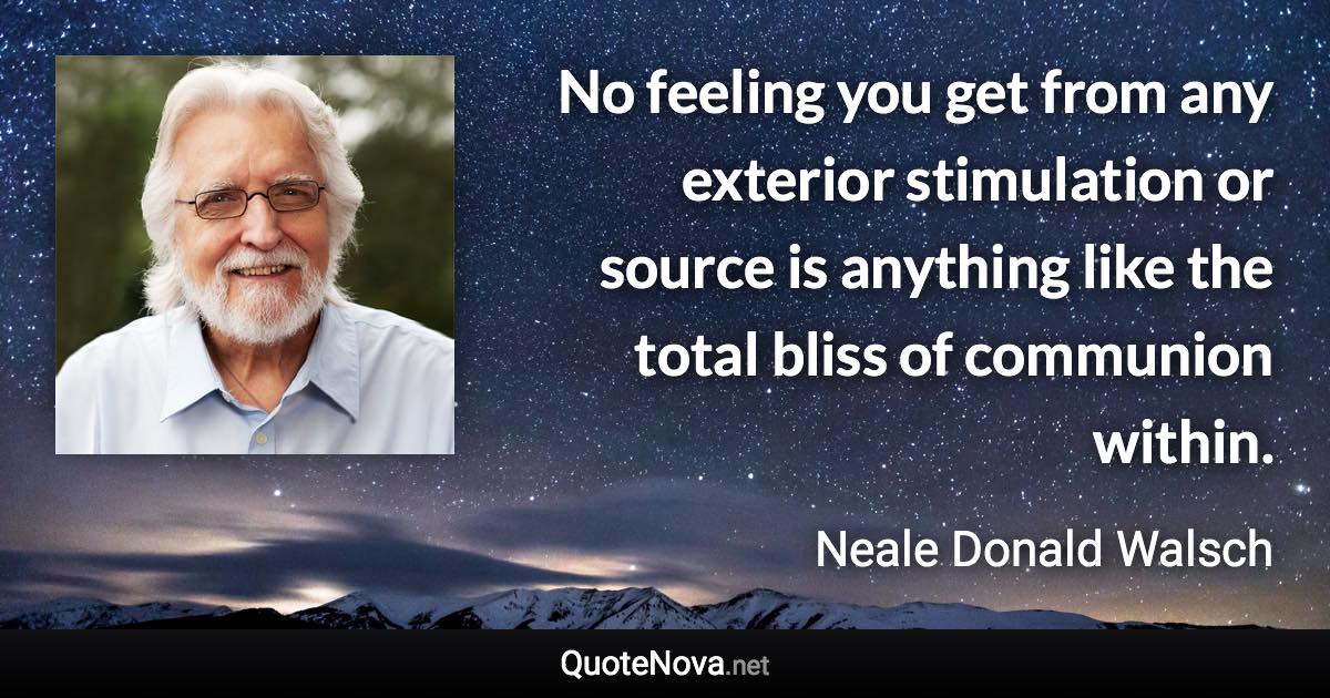 No feeling you get from any exterior stimulation or source is anything like the total bliss of communion within. - Neale Donald Walsch quote