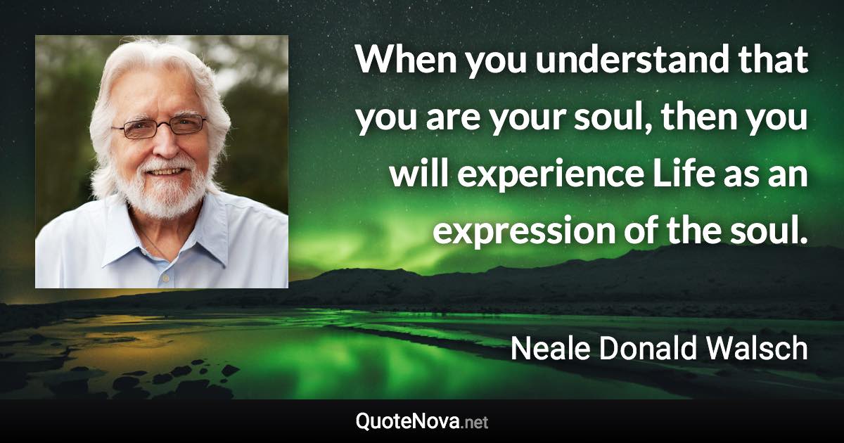 When you understand that you are your soul, then you will experience Life as an expression of the soul. - Neale Donald Walsch quote