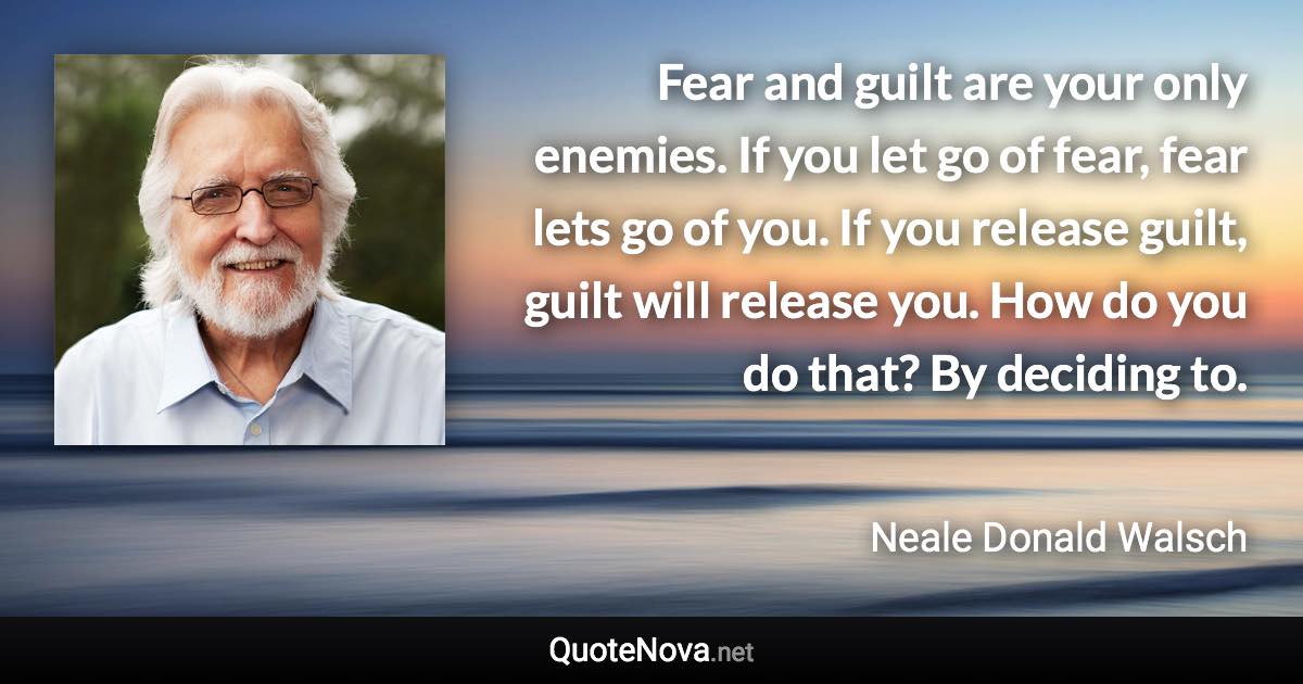 Fear and guilt are your only enemies. If you let go of fear, fear lets go of you. If you release guilt, guilt will release you. How do you do that? By deciding to. - Neale Donald Walsch quote