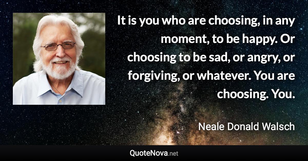 It is you who are choosing, in any moment, to be happy. Or choosing to be sad, or angry, or forgiving, or whatever. You are choosing. You. - Neale Donald Walsch quote