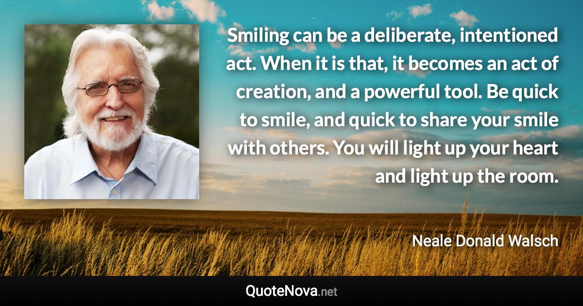 Smiling can be a deliberate, intentioned act. When it is that, it becomes an act of creation, and a powerful tool. Be quick to smile, and quick to share your smile with others. You will light up your heart and light up the room. - Neale Donald Walsch quote