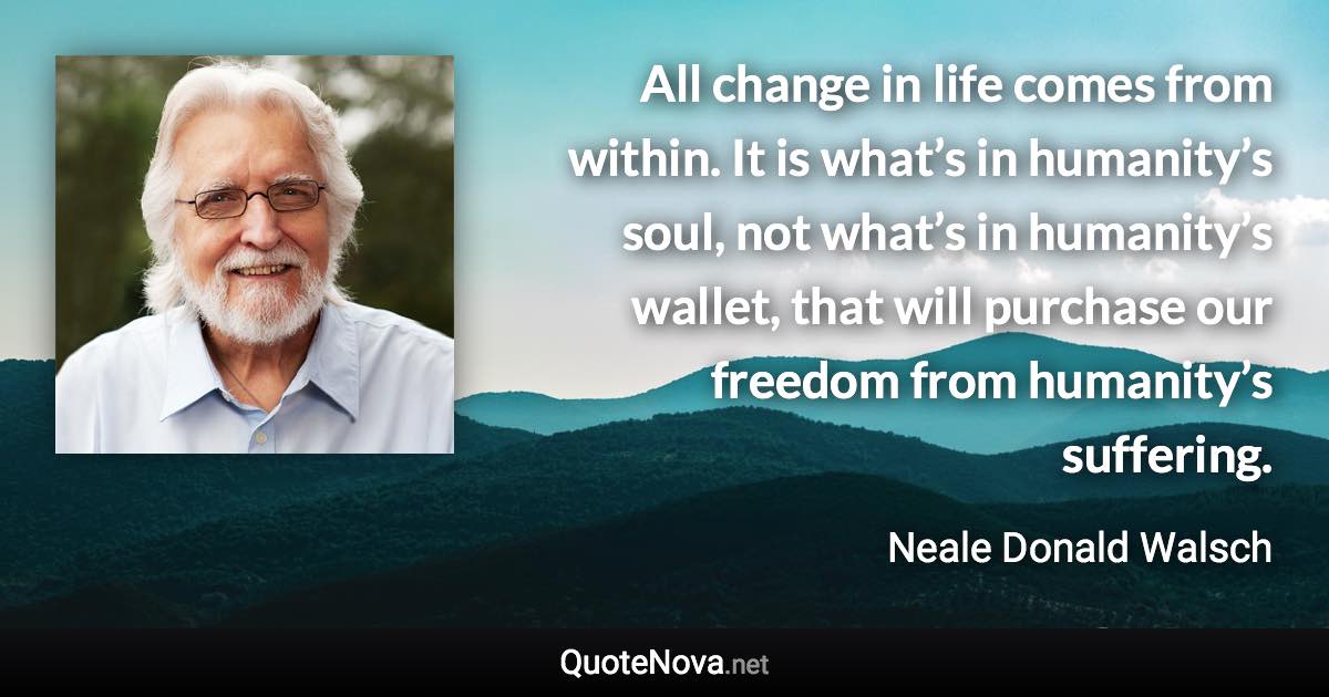 All change in life comes from within. It is what’s in humanity’s soul, not what’s in humanity’s wallet, that will purchase our freedom from humanity’s suffering. - Neale Donald Walsch quote