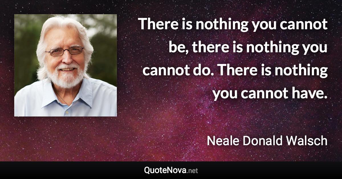 There is nothing you cannot be, there is nothing you cannot do. There is nothing you cannot have. - Neale Donald Walsch quote