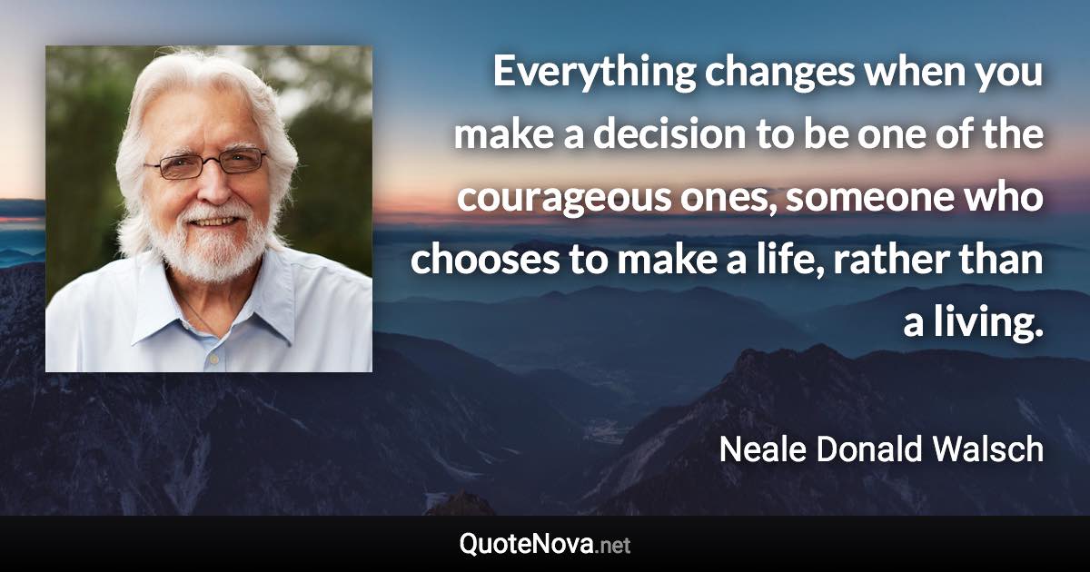 Everything changes when you make a decision to be one of the courageous ones, someone who chooses to make a life, rather than a living. - Neale Donald Walsch quote