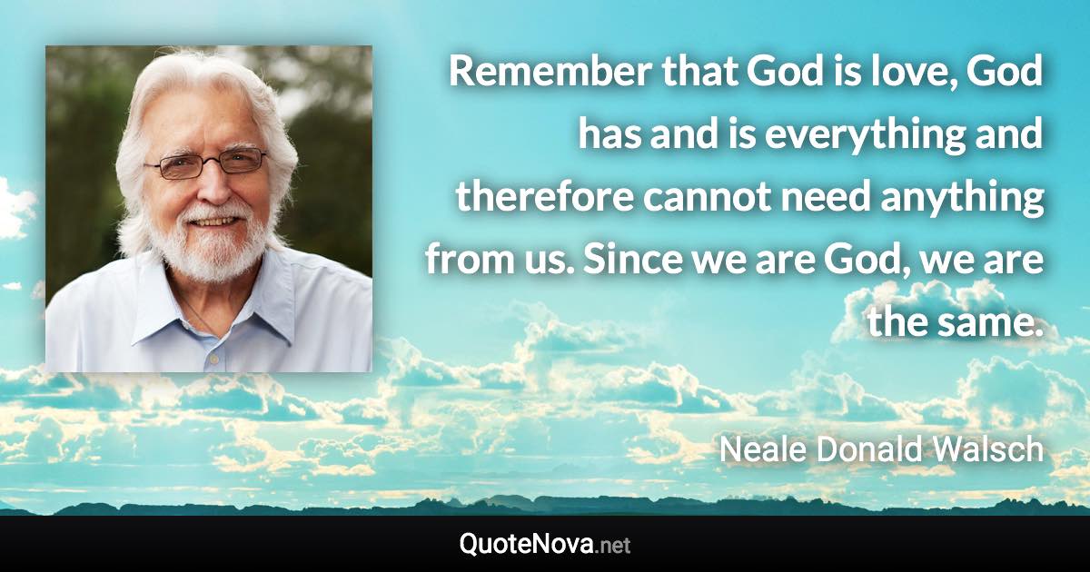 Remember that God is love, God has and is everything and therefore cannot need anything from us. Since we are God, we are the same. - Neale Donald Walsch quote