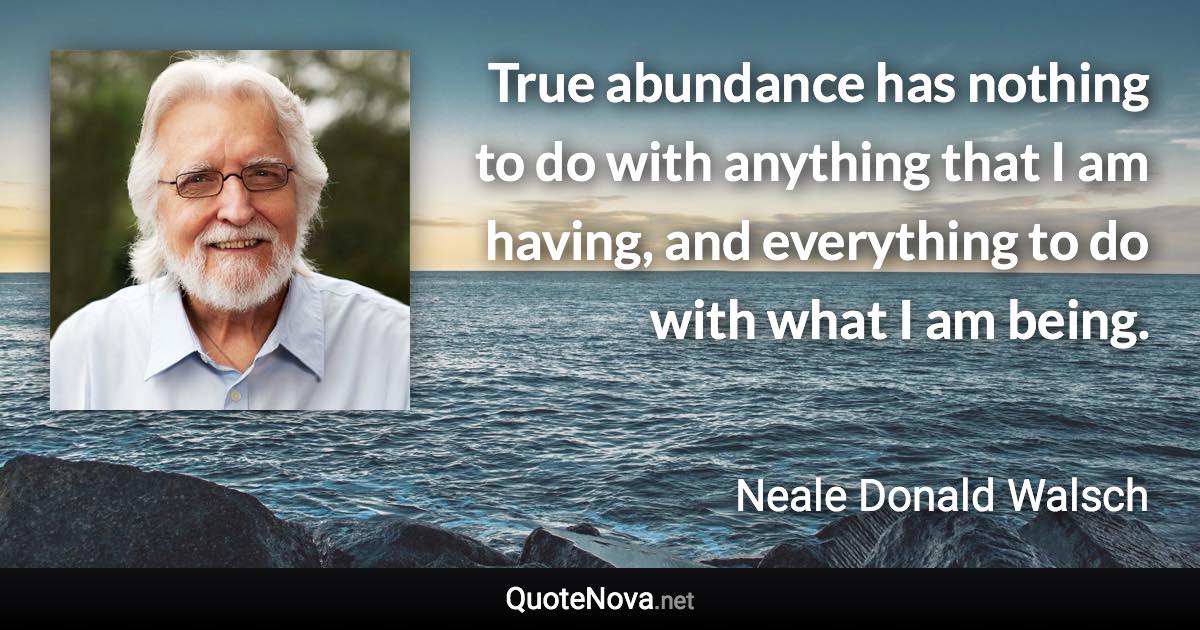 True abundance has nothing to do with anything that I am having, and everything to do with what I am being. - Neale Donald Walsch quote