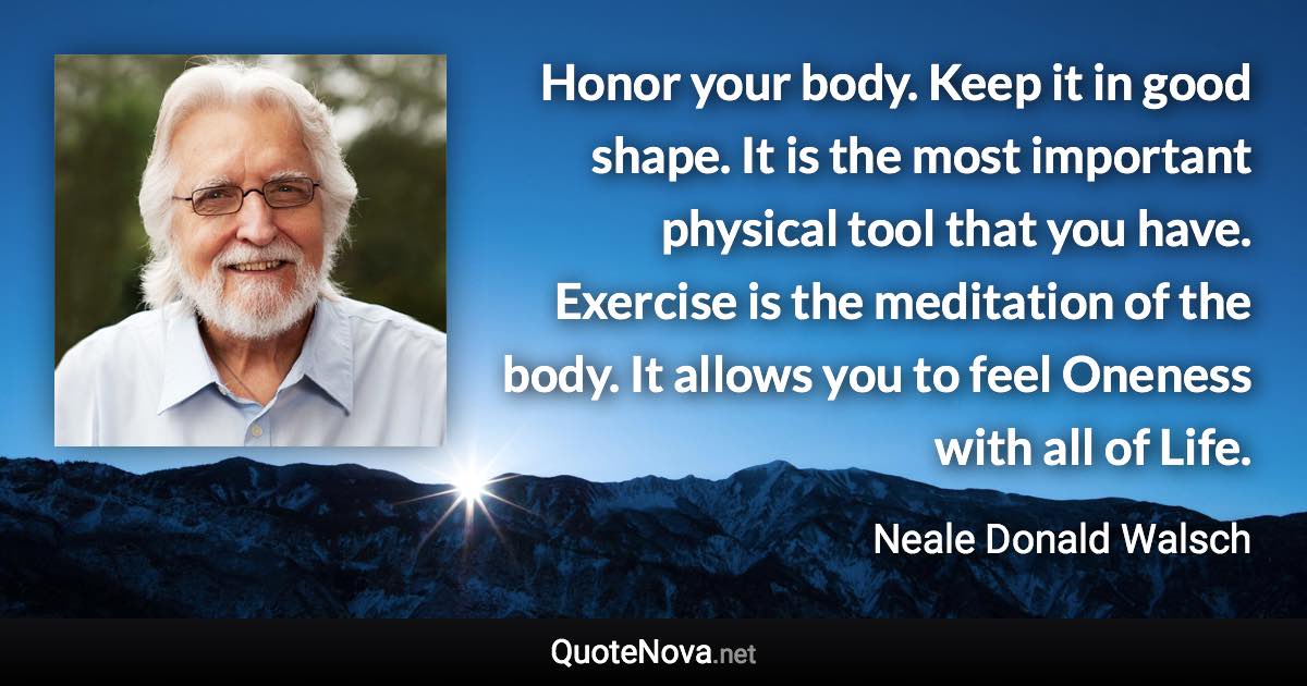 Honor your body. Keep it in good shape. It is the most important physical tool that you have. Exercise is the meditation of the body. It allows you to feel Oneness with all of Life. - Neale Donald Walsch quote