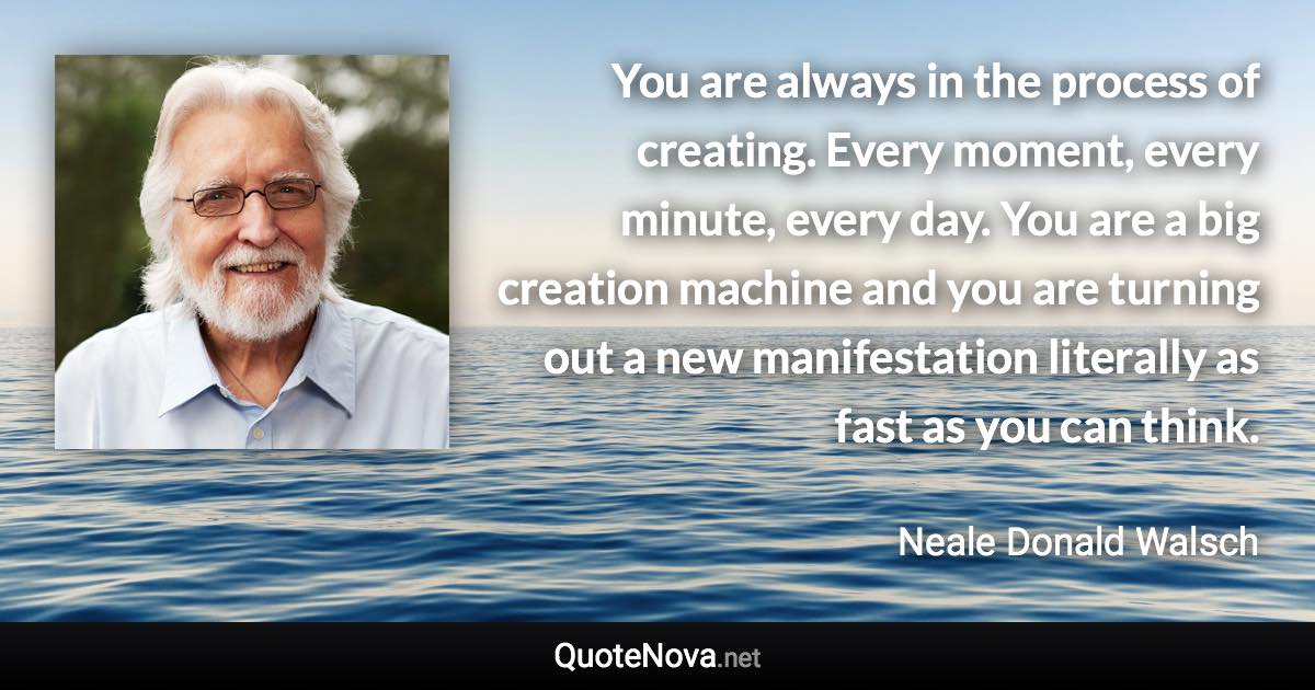 You are always in the process of creating. Every moment, every minute, every day. You are a big creation machine and you are turning out a new manifestation literally as fast as you can think. - Neale Donald Walsch quote