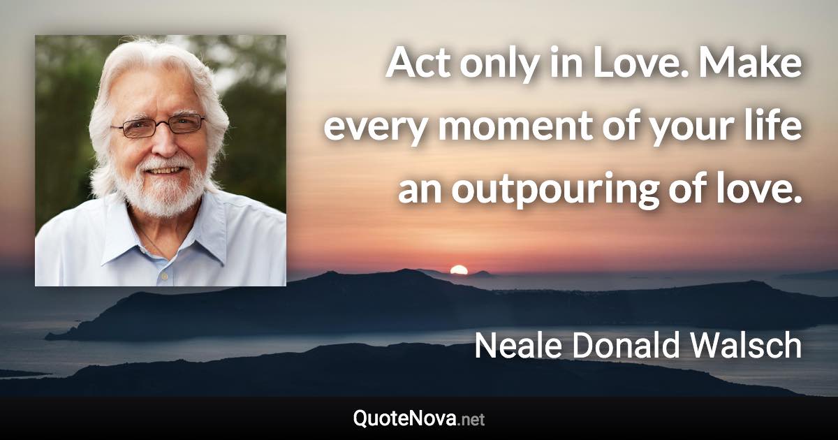 Act only in Love. Make every moment of your life an outpouring of love. - Neale Donald Walsch quote