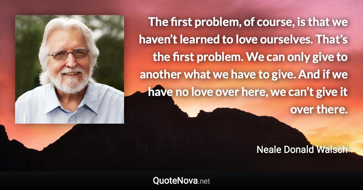 The first problem, of course, is that we haven’t learned to love ourselves. That’s the first problem. We can only give to another what we have to give. And if we have no love over here, we can’t give it over there. - Neale Donald Walsch quote