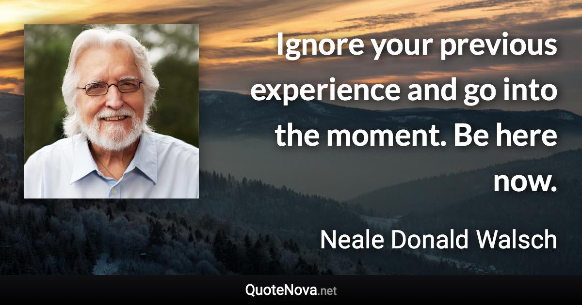 Ignore your previous experience and go into the moment. Be here now. - Neale Donald Walsch quote