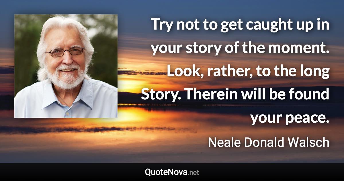 Try not to get caught up in your story of the moment. Look, rather, to the long Story. Therein will be found your peace. - Neale Donald Walsch quote