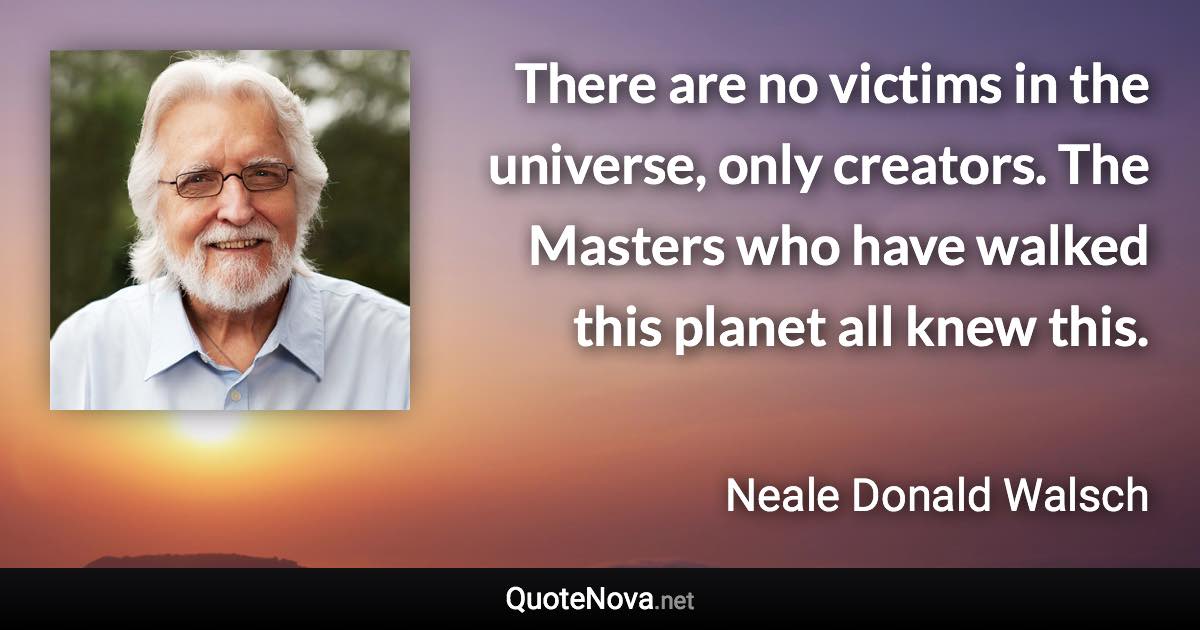 There are no victims in the universe, only creators. The Masters who have walked this planet all knew this. - Neale Donald Walsch quote