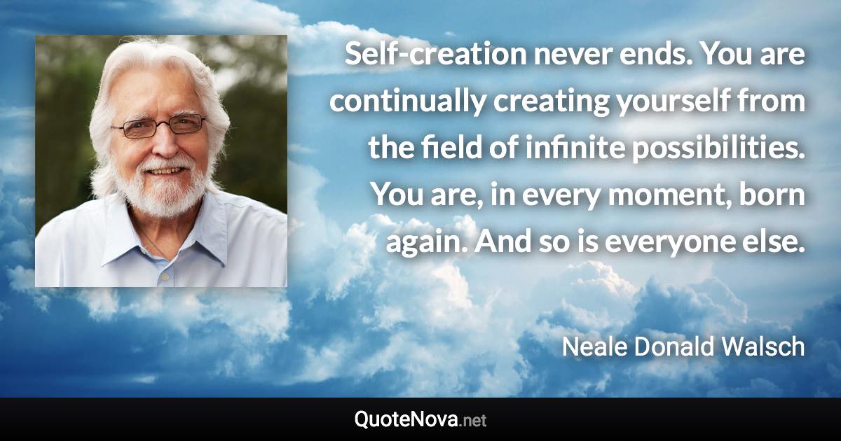 Self-creation never ends. You are continually creating yourself from the field of infinite possibilities. You are, in every moment, born again. And so is everyone else. - Neale Donald Walsch quote