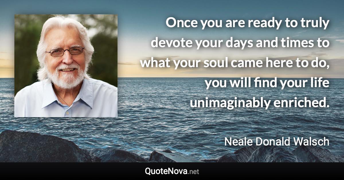 Once you are ready to truly devote your days and times to what your soul came here to do, you will find your life unimaginably enriched. - Neale Donald Walsch quote