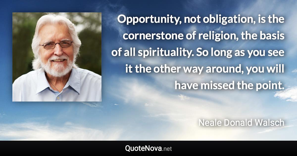 Opportunity, not obligation, is the cornerstone of religion, the basis of all spirituality. So long as you see it the other way around, you will have missed the point. - Neale Donald Walsch quote