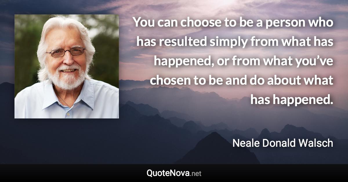 You can choose to be a person who has resulted simply from what has happened, or from what you’ve chosen to be and do about what has happened. - Neale Donald Walsch quote