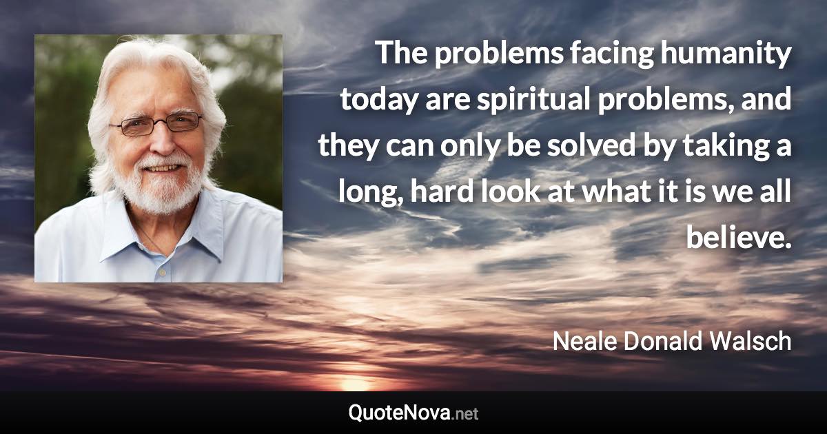 The problems facing humanity today are spiritual problems, and they can only be solved by taking a long, hard look at what it is we all believe. - Neale Donald Walsch quote