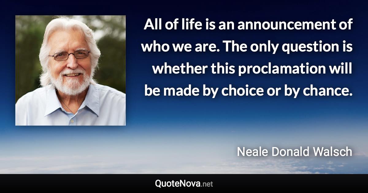 All of life is an announcement of who we are. The only question is whether this proclamation will be made by choice or by chance. - Neale Donald Walsch quote