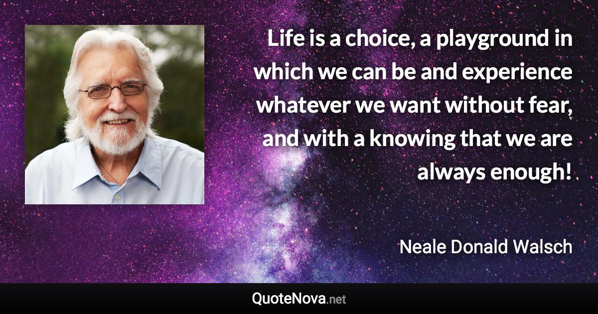 Life is a choice, a playground in which we can be and experience whatever we want without fear, and with a knowing that we are always enough! - Neale Donald Walsch quote