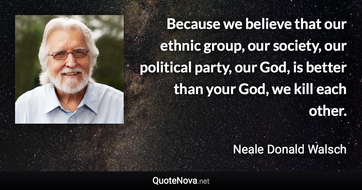 Because we believe that our ethnic group, our society, our political party, our God, is better than your God, we kill each other. - Neale Donald Walsch quote