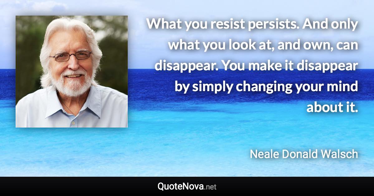 What you resist persists. And only what you look at, and own, can disappear. You make it disappear by simply changing your mind about it. - Neale Donald Walsch quote