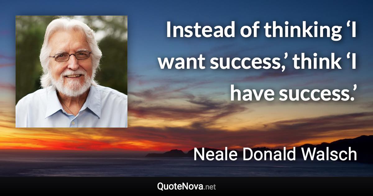 Instead of thinking ‘I want success,’ think ‘I have success.’ - Neale Donald Walsch quote