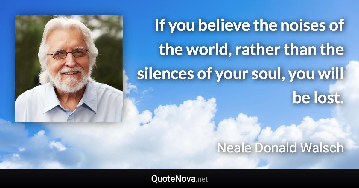 If you believe the noises of the world, rather than the silences of your soul, you will be lost. - Neale Donald Walsch quote