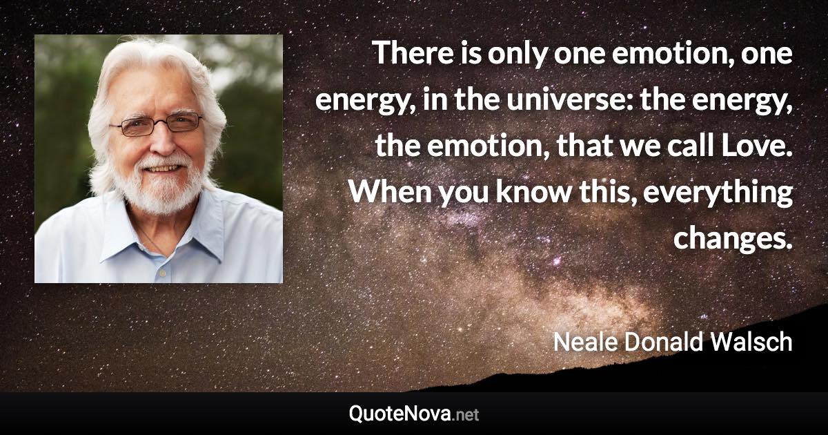 There is only one emotion, one energy, in the universe: the energy, the emotion, that we call Love. When you know this, everything changes. - Neale Donald Walsch quote