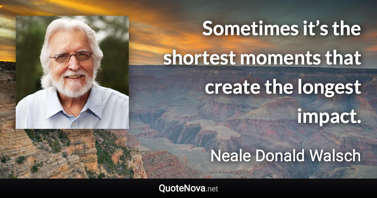 Sometimes it’s the shortest moments that create the longest impact. - Neale Donald Walsch quote