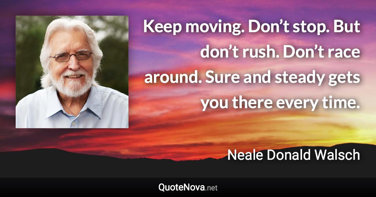 Keep moving. Don’t stop. But don’t rush. Don’t race around. Sure and steady gets you there every time. - Neale Donald Walsch quote