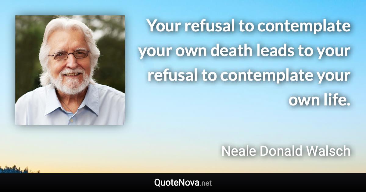 Your refusal to contemplate your own death leads to your refusal to contemplate your own life. - Neale Donald Walsch quote