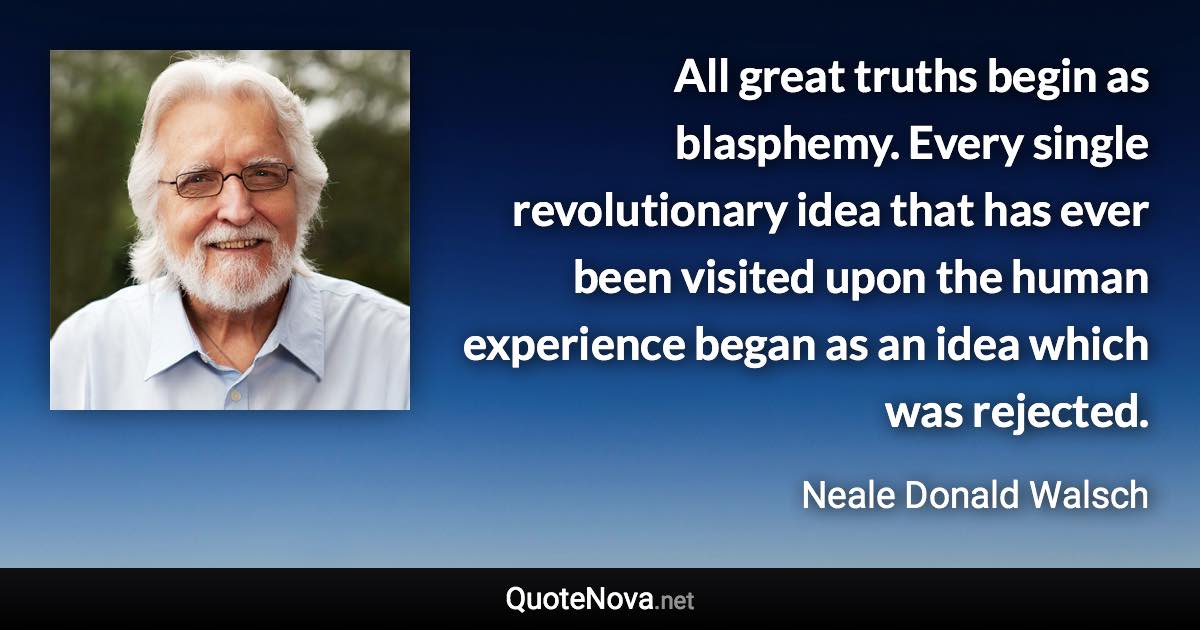 All great truths begin as blasphemy. Every single revolutionary idea that has ever been visited upon the human experience began as an idea which was rejected. - Neale Donald Walsch quote