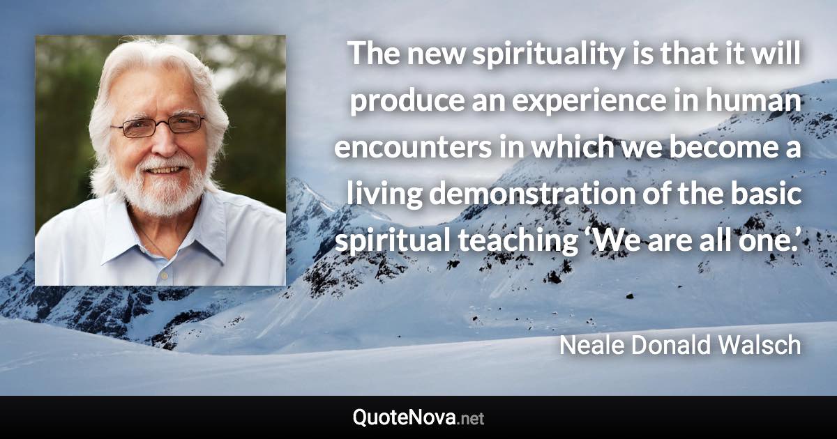 The new spirituality is that it will produce an experience in human encounters in which we become a living demonstration of the basic spiritual teaching ‘We are all one.’ - Neale Donald Walsch quote