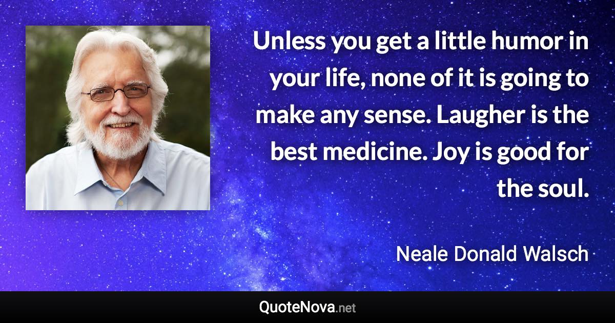 Unless you get a little humor in your life, none of it is going to make any sense. Laugher is the best medicine. Joy is good for the soul. - Neale Donald Walsch quote